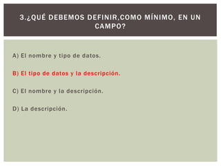 A) El nombre y tipo de datos.
B) El tipo de datos y la descripción.
C) El nombre y la descripción.
D) La descripción.
3.¿QUÉ DEBEMOS DEFINIR,COMO MÍNIMO, EN UN
CAMPO?
 