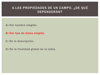 A) Del nombre elegido.
B) Del tipo de datos elegido.
C) De la descripción.
D) De la finalidad global de la tabla.
4.LAS PROPIEDADES DE UN CAMPO, ¿DE QUÉ
DEPENDERÁN?
 