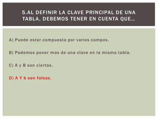 A) Puede estar compuesta por varios campos.
B) Podemos poner mas de una clave en la misma tabla.
C) A y B son ciertas.
D) A Y b son falsas.
5.AL DEFINIR LA CLAVE PRINCIPAL DE UNA
TABLA, DEBEMOS TENER EN CUENTA QUE…
 