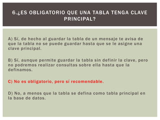 A) Sí, de hecho al guardar la tabla de un mensaje te avisa de
que la tabla no se puede guardar hasta que se le asigne una
clave principal.
B) Sí, aunque permite guardar la tabla sin definir la clave, pero
no podremos realizar consultas sobre ella hasta que la
definamos.
C) No es obligatorio, pero sí recomendable.
D) No, a menos que la tabla se defina como tabla principal en
la base de datos.
6.¿ES OBLIGATORIO QUE UNA TABLA TENGA CLAVE
PRINCIPAL?
 