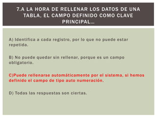 A) Identifica a cada registro, por lo que no puede estar
repetida.
B) No puede quedar sin rellenar, porque es un campo
obligatorio.
C)Puede rellenarse automáticamente por el sistema, si hemos
definido el campo de tipo auto numeración.
D) Todas las respuestas son ciertas.
7.A LA HORA DE RELLENAR LOS DATOS DE UNA
TABLA, EL CAMPO DEFINIDO COMO CLAVE
PRINCIPAL…
 