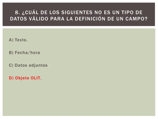 A) Texto.
B) Fecha/hora
C) Datos adjuntos
D) Objeto OLIT.
8. ¿CUÁL DE LOS SIGUIENTES NO ES UN TIPO DE
DATOS VÁLIDO PARA LA DEFINICIÓN DE UN CAMPO?
 