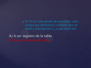  10. En la vista diseño de una tabla, cada
campo que definimos ( nombre, tipo de
datos y descripción ), ¿ a que equivale?
A) A un registro de la tabla
B) A una columna de tabla
 