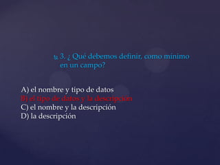  3. ¿ Qué debemos definir, como mínimo
en un campo?
A) el nombre y tipo de datos
B) el tipo de datos y la descripción
C) el nombre y la descripción
D) la descripción
 