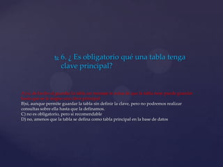  6. ¿ Es obligatorio qué una tabla tenga
clave principal?
A) si, de hecho al guardar la tabla un mensaje te avisa de que la tabla nose puede guardar
hasta que se le asigne una clave principal
B)si, aunque permite guardar la tabla sin definir la clave, pero no podremos realizar
consultas sobre ella hasta que la definamos.
C) no es obligatorio, pero si recomendable
D) no, amenos que la tabla se defina como tabla principal en la base de datos
 