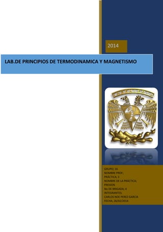 LAB.DE PRINCIPIOS DE TERMODINAMICA Y MAGNETISMO
2014
GRUPO; 16
NOMBRE PROF;
PRÁCTICA; 3
NOMBRE DE LA PRÁCTICA;
PRESION
No DE BRIGADA; 4
INTEGRANTES;
CARLOS NOE PEREZ GARCIA
FECHA; 26/02/2014
 