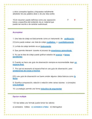 u otros conceptos ligados y dispuestos radialmente
alrededor de una palabra clave o de una idea centra
10.Un resumen puede definirse como una exposición F V
breve y específica del contenido de un material que
puede ser escrito o de carácter audiovisual.
Acompletar
1. Una lista de cotejo es básicamente como un instrumento de verificación
2.Como puede evaluar una lista de cotejo cualitativa o cuantitativamente
3. La lista de cotejo también es un instrumento
4. Que permite intervenir durante el proceso de enseñanza- aprendizaje,
5. Ya que la lista de cotejo puede graficar estados de avance o tareas
pendientes
6. Cuando se hace una guía de observación siempre es recomendable dejar un
espacio final.
7. Por qué es necesario el espacio final en una guía de observación, para
anotaciones de cosas o hechos
8.En una guía de observación es bueno anotar algunos datos básicos como la
fecha
9. Significa comparación, relación o relación entre varias razones o conceptos
una analogía
10. La analogía permite una forma inductiva de argumentar
Opcion multiple
1.En las tablas una formula puede tomar los valores:
a) verdadero b)falso c) verdadero o falso d) interrogativo
 