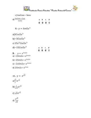 Institución Técnica Educativa “Nuestra Señora del Carmen”
c) lnxCosx – Senx
d)
𝑙𝑛𝑥𝑆𝑒𝑛𝑥−𝐶𝑜𝑠𝑥
2𝑥𝑙𝑛𝑥
a b c d
0 0 0 0
8.- 𝑦 = 𝑆𝑒𝑛5𝑥3
a)3𝐶𝑜𝑠5𝑥3
b)−3𝐶𝑜𝑠5𝑥3
c) 15𝑥2
𝐶𝑜𝑠5𝑥3
d)−15𝐶𝑜𝑠5𝑥3
a b c d
0 0 0 0
9.- 𝑦 = 𝑥 𝐶𝑜𝑠2𝑥
a) −2𝑆𝑒𝑛2𝑥 ∗ 𝑥 𝐶𝑜𝑠2𝑥
b)−2𝑆𝑒𝑛2𝑥 ∗ 𝑥 𝐶𝑜𝑠2𝑥
c) –2𝑥𝑆𝑒𝑛2𝑥 ∗ 𝑥 𝐶𝑜𝑠2𝑥
d) 2𝑆𝑒𝑛2𝑥 ∗ 𝑥 𝐶𝑜𝑠𝑥
10,. 𝑦 = 𝚎√ 𝑥
a)
√𝑥
2
𝚎√ 𝑥
b)
1
2√𝑥
𝚎√ 𝑥
c) √ 𝑥 𝚎√ 𝑥
d)
𝚎√ 𝑥
√ 𝑥
 