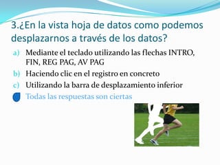 3.¿En la vista hoja de datos como podemos
desplazarnos a través de los datos?
a) Mediante el teclado utilizando las flechas INTRO,
FIN, REG PAG, AV PAG
b) Haciendo clic en el registro en concreto
c) Utilizando la barra de desplazamiento inferior
d) Todas las respuestas son ciertas
 