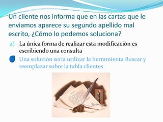 Un cliente nos informa que en las cartas que le
enviamos aparece su segundo apellido mal
escrito, ¿Cómo lo podemos soluciona?
a) La única forma de realizar esta modificación es
escribiendo una consulta
b) Una solución seria utilizar la herramienta Buscar y
reemplazar sobre la tabla clientes
 