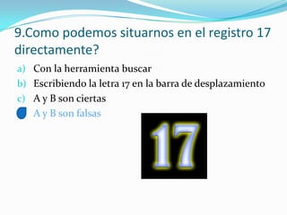 9.Como podemos situarnos en el registro 17
directamente?
a) Con la herramienta buscar
b) Escribiendo la letra 17 en la barra de desplazamiento
c) A y B son ciertas
d) A y B son falsas
 