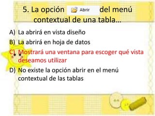 5. La opción del menú
contextual de una tabla…
A) La abrirá en vista diseño
B) La abrirá en hoja de datos
C) Mostrará una ventana para escoger qué vista
deseamos utilizar
D) No existe la opción abrir en el menú
contextual de las tablas
 