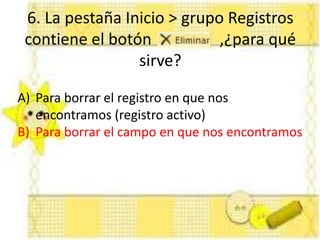 6. La pestaña Inicio > grupo Registros
contiene el botón ,¿para qué
sirve?
A) Para borrar el registro en que nos
encontramos (registro activo)
B) Para borrar el campo en que nos encontramos
 