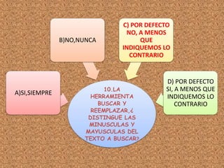 10.LA
HERRAMIENTA
BUSCAR Y
REEMPLAZAR,¿
DISTINGUE LAS
MINUSCULAS Y
MAYUSCULAS DEL
TEXTO A BUSCAR?
A)SI,SIEMPRE
B)NO,NUNCA
C) POR DEFECTO
NO, A MENOS
QUE
INDIQUEMOS LO
CONTRARIO
D) POR DEFECTO
SI, A MENOS QUE
INDIQUEMOS LO
CONTRARIO
 