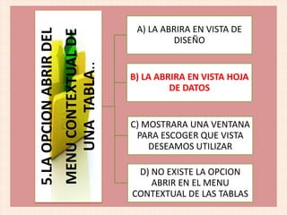 5.LAOPCIONABRIRDEL
MENUCONTEXTUALDE
UNATABLA..
A) LA ABRIRA EN VISTA DE
DISEÑO
B) LA ABRIRA EN VISTA HOJA
DE DATOS
D) NO EXISTE LA OPCION
ABRIR EN EL MENU
CONTEXTUAL DE LAS TABLAS
C) MOSTRARA UNA VENTANA
PARA ESCOGER QUE VISTA
DESEAMOS UTILIZAR
 