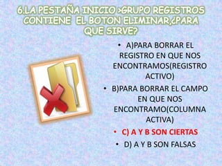 • A)PARA BORRAR EL
REGISTRO EN QUE NOS
ENCONTRAMOS(REGISTRO
ACTIVO)
• B)PARA BORRAR EL CAMPO
EN QUE NOS
ENCONTRAMO(COLUMNA
ACTIVA)
• C) A Y B SON CIERTAS
• D) A Y B SON FALSAS
 