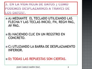 A) MEDIANTE EL TECLADO UTILIZANDO LAS
FLECHA Y LAS TECLAS INICIO, FN, REGH PAG,
AV PAG.
 B) HACIENDO CLIC EN UN REGSTRO EN
CONCRETO.
 C) UTLIZANDO LA BARRA DE DESPLAZAMENTO
INFERIOR.
 D) TODAS LAS REPUESTAS SON CIERTAS.
JUAN CAMILO MARIN DIAZ. 4
 