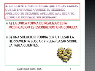  A) LA UNICA FORMA DE REALIZAR ESTA
MODIFCACION ES ESCRIBIENDO UNA CONULTA.
 B) UNA SOLUCION PODRIA SER UTILIZAR LA
HERRAMIENTA BUSCAR Y REEMPLAZAR SOBRE
LA TABLA CLIENTES.
JUAN CAMILO MARIN DIAZ. 5
 