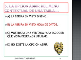  A) LA ABRIRA EN VISTA DISEÑO.
 B) LA ABRIRA EN VISTA HOJA DE DATOS.
 C) MOSTRARA UNA VENTANA PARA ESCOGER
QUE VISTA DESEAMOS UTLIZAR.
 D) NO EXISTE LA OPCION ABRIR
JUAN CAMILO MARIN DIAZ. 6
 