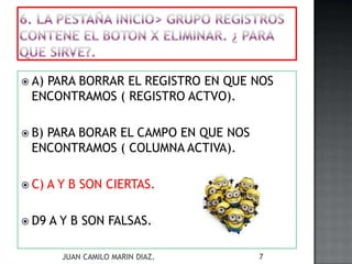  A) PARA BORRAR EL REGISTRO EN QUE NOS
ENCONTRAMOS ( REGISTRO ACTVO).
 B) PARA BORAR EL CAMPO EN QUE NOS
ENCONTRAMOS ( COLUMNA ACTIVA).
 C) A Y B SON CIERTAS.
 D9 A Y B SON FALSAS.
JUAN CAMILO MARIN DIAZ. 7
 