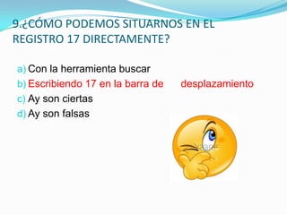 9.¿CÓMO PODEMOS SITUARNOS EN EL
REGISTRO 17 DIRECTAMENTE?
a) Con la herramienta buscar
b) Escribiendo 17 en la barra de
c) Ay son ciertas
d) Ay son falsas

desplazamiento

 