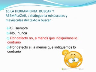 10.LA HERRAMIENTA BUSCAR Y
REEMPLAZAR, ¿distingue la minúsculas y
mayúsculas del texto a buscar
a) Sí, siempre

b) No, nunca
c) Por defecto no, a menos que indiquemos lo

contrario
d) Por defecto si, a menos que indiquemos lo
contrario

 