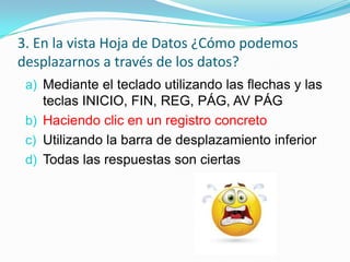 3. En la vista Hoja de Datos ¿Cómo podemos
desplazarnos a través de los datos?
a) Mediante el teclado utilizando las flechas y las
teclas INICIO, FIN, REG, PÁG, AV PÁG
b) Haciendo clic en un registro concreto
c) Utilizando la barra de desplazamiento inferior
d) Todas las respuestas son ciertas

 