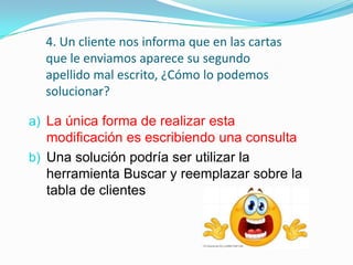 4. Un cliente nos informa que en las cartas
que le enviamos aparece su segundo
apellido mal escrito, ¿Cómo lo podemos
solucionar?
a) La única forma de realizar esta
modificación es escribiendo una consulta

b) Una solución podría ser utilizar la
herramienta Buscar y reemplazar sobre la
tabla de clientes

 