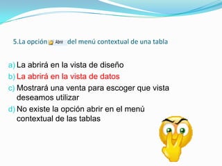 5.La opción

del menú contextual de una tabla

a) La abrirá en la vista de diseño

b) La abrirá en la vista de datos
c) Mostrará una venta para escoger que vista

deseamos utilizar
d) No existe la opción abrir en el menú
contextual de las tablas

 