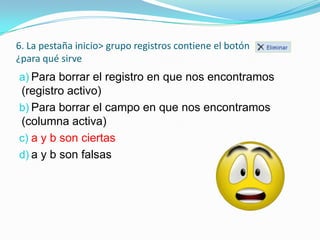 6. La pestaña inicio> grupo registros contiene el botón
¿para qué sirve

a) Para borrar el registro en que nos encontramos

(registro activo)
b) Para borrar el campo en que nos encontramos
(columna activa)
c) a y b son ciertas
d) a y b son falsas

 
