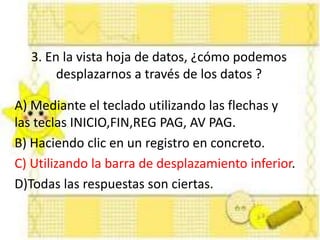3. En la vista hoja de datos, ¿cómo podemos
desplazarnos a través de los datos ?
A) Mediante el teclado utilizando las flechas y
las teclas INICIO,FIN,REG PAG, AV PAG.
B) Haciendo clic en un registro en concreto.
C) Utilizando la barra de desplazamiento inferior.
D)Todas las respuestas son ciertas.
 