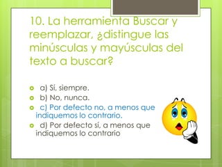 10. La herramienta Buscar y
reemplazar, ¿distingue las
minúsculas y mayúsculas del
texto a buscar?
 a) Sí, siempre.
 b) No, nunca.
 c) Por defecto no, a menos que
indiquemos lo contrario.
 d) Por defecto sí, a menos que
indiquemos lo contrario
 