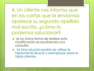 4. Un cliente nos informa que
en las cartas que le enviamos
aparece su segundo apellido
mal escrito, ¿cómo lo
podemos solucionar?
 a) La única forma de realizar esta
modificación es escribiendo una
consulta.
 b) Una solución podría ser utilizar la
herramienta Buscar y reemplazar sobre la
tabla clientes.
 