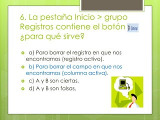 6. La pestaña Inicio > grupo
Registros contiene el botón
¿para qué sirve?
 a) Para borrar el registro en que nos
encontramos (registro activo).
 b) Para borrar el campo en que nos
encontramos (columna activa).
 c) A y B son ciertas.
 d) A y B son falsas.
 
