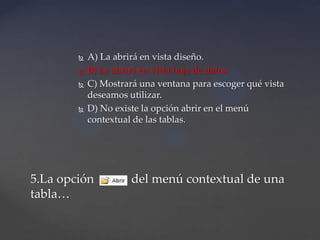  A) La abrirá en vista diseño.
 B) La abrirá en vista hoja de datos.
 C) Mostrará una ventana para escoger qué vista
deseamos utilizar.
 D) No existe la opción abrir en el menú
contextual de las tablas.
5.La opción del menú contextual de una
tabla…
 