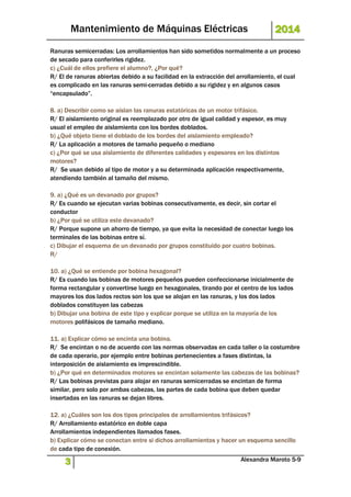 Mantenimiento de Máquinas Eléctricas 2014 
Ranuras semicerradas: Los arrollamientos han sido sometidos normalmente a un proceso 
de secado para conferirles rigidez. 
c) ¿Cuál de ellos prefiere el alumno?, ¿Por qué? 
R/ El de ranuras abiertas debido a su facilidad en la extracción del arrollamiento, el cual 
es complicado en las ranuras semi-cerradas debido a su rigidez y en algunos casos 
“encapsulado”. 
8. a) Describir como se aíslan las ranuras estatóricas de un motor trifásico. 
R/ El aislamiento original es reemplazado por otro de igual calidad y espesor, es muy 
usual el empleo de aislamiento con los bordes doblados. 
b) ¿Qué objeto tiene el doblado de los bordes del aislamiento empleado? 
R/ La aplicación a motores de tamaño pequeño o mediano 
c) ¿Por qué se usa aislamiento de diferentes calidades y espesores en los distintos 
motores? 
R/ Se usan debido al tipo de motor y a su determinada aplicación respectivamente, 
atendiendo también al tamaño del mismo. 
9. a) ¿Qué es un devanado por grupos? 
R/ Es cuando se ejecutan varias bobinas consecutivamente, es decir, sin cortar el 
conductor 
b) ¿Por qué se utiliza este devanado? 
R/ Porque supone un ahorro de tiempo, ya que evita la necesidad de conectar luego los 
terminales de las bobinas entre sí. 
c) Dibujar el esquema de un devanado por grupos constituido por cuatro bobinas. 
R/ 
10. a) ¿Qué se entiende por bobina hexagonal? 
R/ Es cuando las bobinas de motores pequeños pueden confeccionarse inicialmente de 
forma rectangular y convertirse luego en hexagonales, tirando por el centro de los lados 
mayores los dos lados rectos son los que se alojan en las ranuras, y los dos lados 
doblados constituyen las cabezas 
b) Dibujar una bobina de este tipo y explicar porque se utiliza en la mayoría de los 
motores polifásicos de tamaño mediano. 
11. a) Explicar cómo se encinta una bobina. 
R/ Se encintan o no de acuerdo con las normas observadas en cada taller o la costumbre 
de cada operario, por ejemplo entre bobinas pertenecientes a fases distintas, la 
interposición de aislamiento es imprescindible. 
b) ¿Por qué en determinados motores se encintan solamente las cabezas de las bobinas? 
R/ Las bobinas previstas para alojar en ranuras semicerradas se encintan de forma 
similar, pero solo por ambas cabezas, las partes de cada bobina que deben quedar 
insertadas en las ranuras se dejan libres. 
12. a) ¿Cuáles son los dos tipos principales de arrollamientos trifásicos? 
R/ Arrollamiento estatórico en doble capa 
Arrollamientos independientes llamados fases. 
b) Explicar cómo se conectan entre si dichos arrollamientos y hacer un esquema sencillo 
de cada tipo de conexión. 
3 Alexandra Maroto 5-9 
 