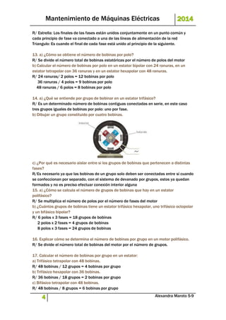 Mantenimiento de Máquinas Eléctricas 2014 
R/ Estrella: Los finales de las fases están unidos conjuntamente en un punto común y 
cada principio de fase va conectado a una de las líneas de alimentación de la red 
Triangulo: Es cuando el final de cada fase está unido al principio de la siguiente. 
13. a) ¿Cómo se obtiene el número de bobinas por polo? 
R/ Se divide el número total de bobinas estatóricas por el número de polos del motor 
b) Calcular el número de bobinas por polo en un estator bipolar con 24 ranuras, en un 
estator tetrapolar con 36 ranuras y en un estator hexapolar con 48 ranuras. 
R/ 24 ranuras/ 2 polos = 12 bobinas por polo 
36 ranuras / 4 polos = 9 bobinas por polo 
48 ranuras / 6 polos = 8 bobinas por polo 
14. a) ¿Qué se entiende por grupo de bobinar en un estator trifásico? 
R/ Es un determinado número de bobinas contiguas conectadas en serie, en este caso 
tres grupos iguales de bobinas por polo: uno por fase. 
b) Dibujar un grupo constituido por cuatro bobinas. 
c) ¿Por qué es necesario aislar entre si los grupos de bobinas que pertenecen a distintas 
fases? 
R/Es necesario ya que las bobinas de un grupo solo deben ser conectadas entre sí cuando 
se confeccionan por separado, con el sistema de devanado por grupos, estos ya quedan 
formados y no es preciso efectuar conexión interior alguna 
15. a) ¿Cómo se calcula el número de grupos de bobinas que hay en un estator 
polifásico? 
R/ Se multiplica el número de polos por el número de fases del motor 
b) ¿Cuántos grupos de bobinas tiene un estator trifásico hexapolar, uno trifásico octopolar 
y un bifásico bipolar? 
R/ 6 polos x 3 fases = 18 grupos de bobinas 
2 polos x 2 fases = 4 grupos de bobinas 
8 polos x 3 fases = 24 grupos de bobinas 
16. Explicar cómo se determina el número de bobinas por grupo en un motor polifásico. 
R/ Se divide el número total de bobinas del motor por el número de grupos. 
17. Calcular el número de bobinas por grupo en un estator: 
a) Trifásico tetrapolar con 48 bobinas. 
R/ 48 bobinas / 12 grupos = 4 bobinas por grupo 
b) Trifásico hexapolar con 36 bobinas. 
R/ 36 bobinas / 18 grupos = 2 bobinas por grupo 
c) Bifásico tetrapolar con 48 bobinas. 
R/ 48 bobinas / 8 grupos = 6 bobinas por grupo 
4 Alexandra Maroto 5-9 
 