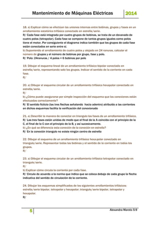 Mantenimiento de Máquinas Eléctricas 2014 
18. a) Explicar cómo se efectúan las uniones internas entre bobinas, grupos y fases en un 
arrollamiento estatórico trifásico conectado en estrella/serie. 
R/ Cada fase está integrada por cuatro grupos de bobinas, se trata de un devanado de 
cuatro polos (tetrapolar). Cada fase se compone de tantos grupos iguales como polos 
tiene el motor. Por consiguiente el diagrama indica también que los grupos de cada fase 
están conectados en serie entre sí. 
b) Suponiendo el arrollamiento de cuatro polos y alojado en 24 ranuras, calcular el 
número de grupos y el número de bobinas por grupo, fase y polo. 
R/ Polo: 24ranuras / 4 polos = 6 bobinas por polo 
19. Dibujar el esquema lineal de un arrollamiento trifásico bipolar conectado en 
estrella/serie, representando solo los grupos. Indicar el sentido de la corriente en cada 
fase. 
R/ 
20. a) Dibujar el esquema circular de un arrollamiento trifásico hexapolar conectado en 
estrella/serie. 
R/ 
b) ¿Cómo puede asegurarse por simple inspección del esquema que las conexiones están 
efectuadas correctamente? 
R/ El sentido ficticio (las tres flechas señalando hacia adentro) atribuido a las corrientes 
en dichos esquemas facilita la verificación del conexionado 
21. a) Describir la manera de conectar en triangulo las fases de un arrollamiento trifásico. 
R/ Las tres fases están unidas de modo que el final de la A coincida con el principio de la 
C, el final de la C con el principio de la B, y así sucesivamente. 
b) ¿En qué se diferencia esta conexión de la conexión en estrella? 
R/ En la conexión triangulo no existe ningún centro de estrella 
22. Dibujar el esquema de un arrollamiento trifásico hexa-polar conectado en 
triangulo/serie. Representar todas las bobinas y el sentido de la corriente en todos los 
grupos. 
R/ 
23. a) Dibujar el esquema circular de un arrollamiento trifásico tetrapolar conectado en 
triangulo/serie. 
R/ 
b) Explicar cómo circula la corriente por cada fase. 
R/ Circula de acuerdo a la norma que indica que se coloca debajo de cada grupo la flecha 
indicativa del sentido de circulación de la corriente. 
24. Dibujar los esquemas simplificados de los siguientes arrollamientos trifásicos: 
estrella/serie bipolar, tetrapolar y hexapolar; triangulo/serie bipolar, tetrapolar y 
hexapolar. 
R/ 
5 Alexandra Maroto 5-9 
 