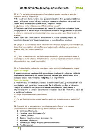 Mantenimiento de Máquinas Eléctricas 2014 
30. a) ¿Por qué se construyen motores de modo que puedan conectarse para dos 
tensiones distintas de servicio? 
R/ Se construyen dichos motores para que sean más útiles de lo que son así podemos 
saber y utilizar que es más eficiente y no tener que gastar más dinero comprando otro 
tipo de motor diferente para que se utilice y haga otra función. 
b) ¿Qué es un motor trifásico para doble tensión de servicio? 
R/ Tipo de motor trifásico que opera en dos niveles de tensión. Los motores de doble 
voltaje permiten al mismo motor usarse con dos diferentes voltajes de línea de potencia 
c) ¿Cómo se reconoce si un motor está previsto para una sola o para doble tensión de 
servicio? 
R/ Una forma para saber si es una doble tensión es cuando tiene obviamente las 
conexiones debe de tener dos entradas donde se conectan dichas tensiones 
31. Dibujar el esquema lineal de un arrollamiento estatórico tetrapolar para doble tensión 
de servicio, conectado en estrella. Numerar los terminales e indicar las conexiones a 
efectuar para cada tensión de servicio. 
R/ 
32. ¿Cómo se identifica cada uno de los nueve terminales que normalmente salen al 
exterior de un motor trifásico doble tensión de servicio al objeto de conectarlo entre si 
adecuadamente para una u otra tensión? 
33. a) Explicar la diferencia entre conexiones cortas y conexiones largas entre grupos. 
Conexión larga: 
El amperímetro mide exactamente la corriente que circula por la resistencia incógnita 
mientras que el voltímetro nos da una indicación errónea, pues mide la suma de las 
caídas de tensión en la resistencia incógnita y en el amperímetro 
Conexión corta: 
El voltímetro está conectado en paralelo a la resistencia incógnita, y el amperímetro está 
conectado en serie con ambos instrumentos. Así el voltímetro nos dará la indicación 
correcta de tensión, en los extremos de la resistencia incógnita, mientras que el 
amperímetro mide la suma de las corrientes derivadas a través del voltímetro, a través de 
la resistencia incógnita. 
b) Dibujar esquemas donde figuren ambas. 
R/ 
c) ¿Por qué deben preferirse unas a las otras, y con que otros nombres se las conoce? 
R/ 
34. Enumerar por lo menos siete de los datos que suelen figurar en la placa de 
características de un motor trifásico, y definir cada uno de ellos 
1. Nombre del fabricante. 
2. Tamaños, forma de construcción. 
3. Clase de corriente. 
4. Clase de máquinas, motor, generador, etc. 
5. Numero de fabricación. 
6. Identificación del tipo de conexión del arrollamiento. 
7. Tensión nominal. 
7 Alexandra Maroto 5-9 
 