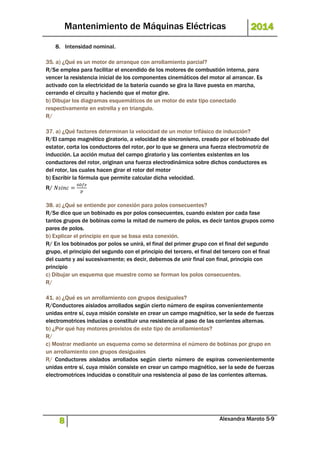 Mantenimiento de Máquinas Eléctricas 2014 
8. Intensidad nominal. 
35. a) ¿Qué es un motor de arranque con arrollamiento parcial? 
R/Se emplea para facilitar el encendido de los motores de combustión interna, para 
vencer la resistencia inicial de los componentes cinemáticos del motor al arrancar. Es 
activado con la electricidad de la batería cuando se gira la llave puesta en marcha, 
cerrando el circuito y haciendo que el motor gire. 
b) Dibujar los diagramas esquemáticos de un motor de este tipo conectado 
respectivamente en estrella y en triangulo. 
R/ 
37. a) ¿Qué factores determinan la velocidad de un motor trifásico de inducción? 
R/El campo magnético giratorio, a velocidad de sincronismo, creado por el bobinado del 
estator, corta los conductores del rotor, por lo que se genera una fuerza electromotriz de 
inducción. La acción mutua del campo giratorio y las corrientes existentes en los 
conductores del rotor, originan una fuerza electrodinámica sobre dichos conductores es 
del rotor, las cuales hacen girar el rotor del motor 
b) Escribir la fórmula que permite calcular dicha velocidad. 
R/ 푁푠푖푛푐 = 
60푓푒 
푝 
38. a) ¿Qué se entiende por conexión para polos consecuentes? 
R/Se dice que un bobinado es por polos consecuentes, cuando existen por cada fase 
tantos grupos de bobinas como la mitad de numero de polos, es decir tantos grupos como 
pares de polos. 
b) Explicar el principio en que se basa esta conexión. 
R/ En los bobinados por polos se unirá, el final del primer grupo con el final del segundo 
grupo, el principio del segundo con el principio del tercero, el final del tercero con el final 
del cuarto y así sucesivamente; es decir, debemos de unir final con final, principio con 
principio 
c) Dibujar un esquema que muestre como se forman los polos consecuentes. 
R/ 
41. a) ¿Qué es un arrollamiento con grupos desiguales? 
R/Conductores aislados arrollados según cierto número de espiras convenientemente 
unidas entre sí, cuya misión consiste en crear un campo magnético, ser la sede de fuerzas 
electromotrices inducias o constituir una resistencia al paso de las corrientes alternas. 
b) ¿Por qué hay motores provistos de este tipo de arrollamientos? 
R/ 
c) Mostrar mediante un esquema como se determina el número de bobinas por grupo en 
un arrollamiento con grupos desiguales 
R/ Conductores aislados arrollados según cierto número de espiras convenientemente 
unidas entre sí, cuya misión consiste en crear un campo magnético, ser la sede de fuerzas 
electromotrices inducidas o constituir una resistencia al paso de las corrientes alternas. 
8 Alexandra Maroto 5-9 
