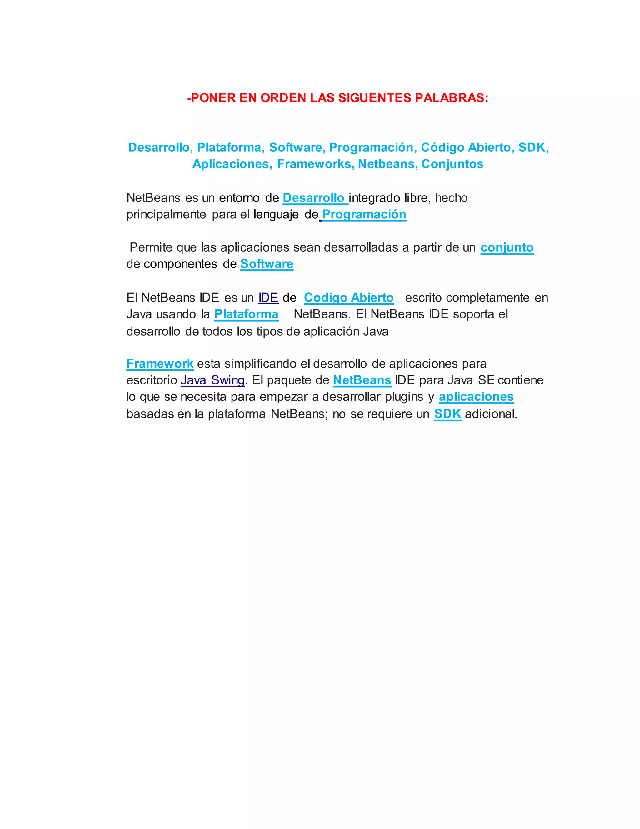 -PONER EN ORDEN LAS SIGUENTES PALABRAS:
Desarrollo, Plataforma, Software, Programación, Código Abierto, SDK,
Aplicaciones, Frameworks, Netbeans, Conjuntos
NetBeans es un entorno de Desarrollo integrado libre, hecho
principalmente para el lenguaje de Programación
Permite que las aplicaciones sean desarrolladas a partir de un conjunto
de componentes de Software
El NetBeans IDE es un IDE de Codigo Abierto escrito completamente en
Java usando la Plataforma NetBeans. El NetBeans IDE soporta el
desarrollo de todos los tipos de aplicación Java
Framework esta simplificando el desarrollo de aplicaciones para
escritorio Java Swing. El paquete de NetBeans IDE para Java SE contiene
lo que se necesita para empezar a desarrollar plugins y aplicaciones
basadas en la plataforma NetBeans; no se requiere un SDK adicional.
 