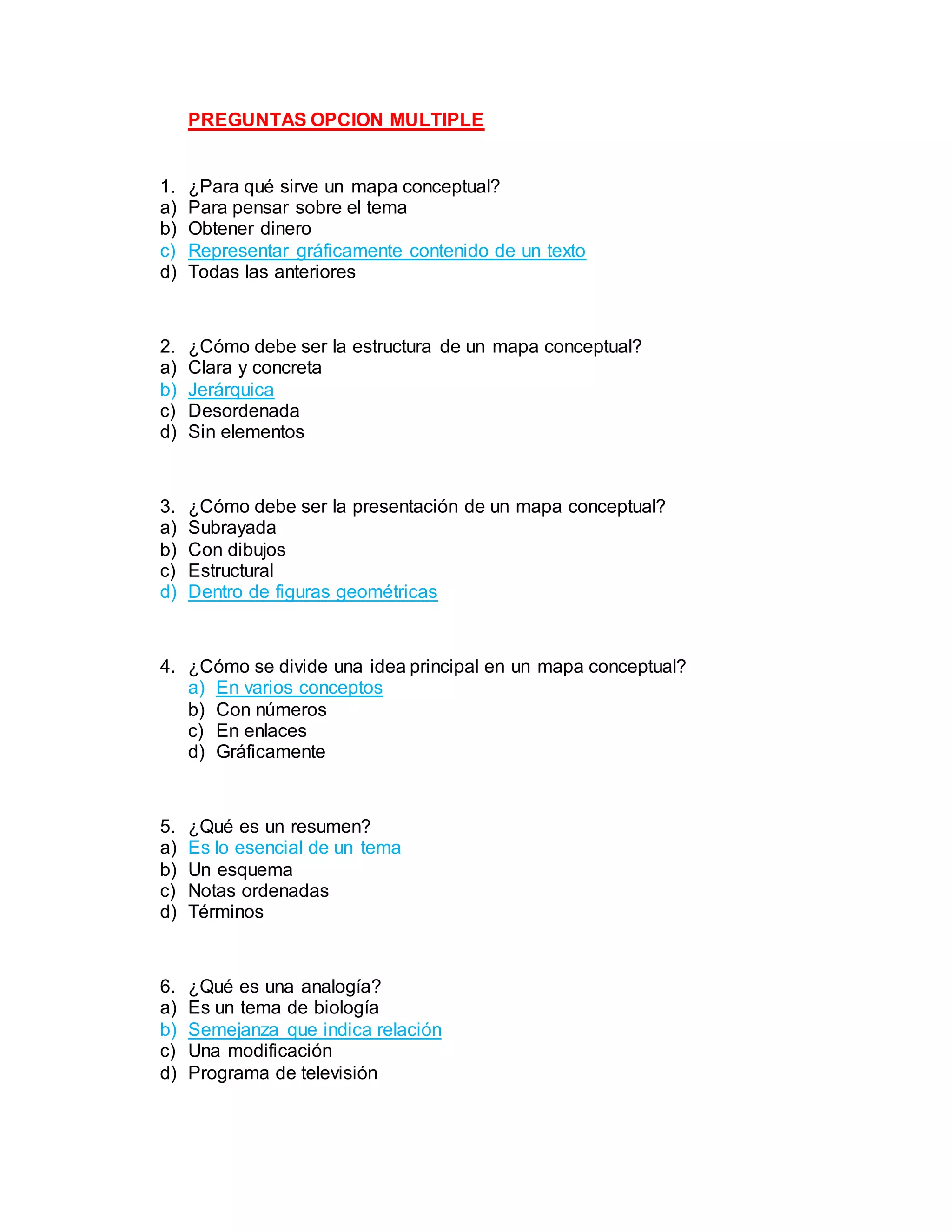 PREGUNTAS OPCION MULTIPLE
1. ¿Para qué sirve un mapa conceptual?
a) Para pensar sobre el tema
b) Obtener dinero
c) Representar gráficamente contenido de un texto
d) Todas las anteriores
2. ¿Cómo debe ser la estructura de un mapa conceptual?
a) Clara y concreta
b) Jerárquica
c) Desordenada
d) Sin elementos
3. ¿Cómo debe ser la presentación de un mapa conceptual?
a) Subrayada
b) Con dibujos
c) Estructural
d) Dentro de figuras geométricas
4. ¿Cómo se divide una idea principal en un mapa conceptual?
a) En varios conceptos
b) Con números
c) En enlaces
d) Gráficamente
5. ¿Qué es un resumen?
a) Es lo esencial de un tema
b) Un esquema
c) Notas ordenadas
d) Términos
6. ¿Qué es una analogía?
a) Es un tema de biología
b) Semejanza que indica relación
c) Una modificación
d) Programa de televisión
 