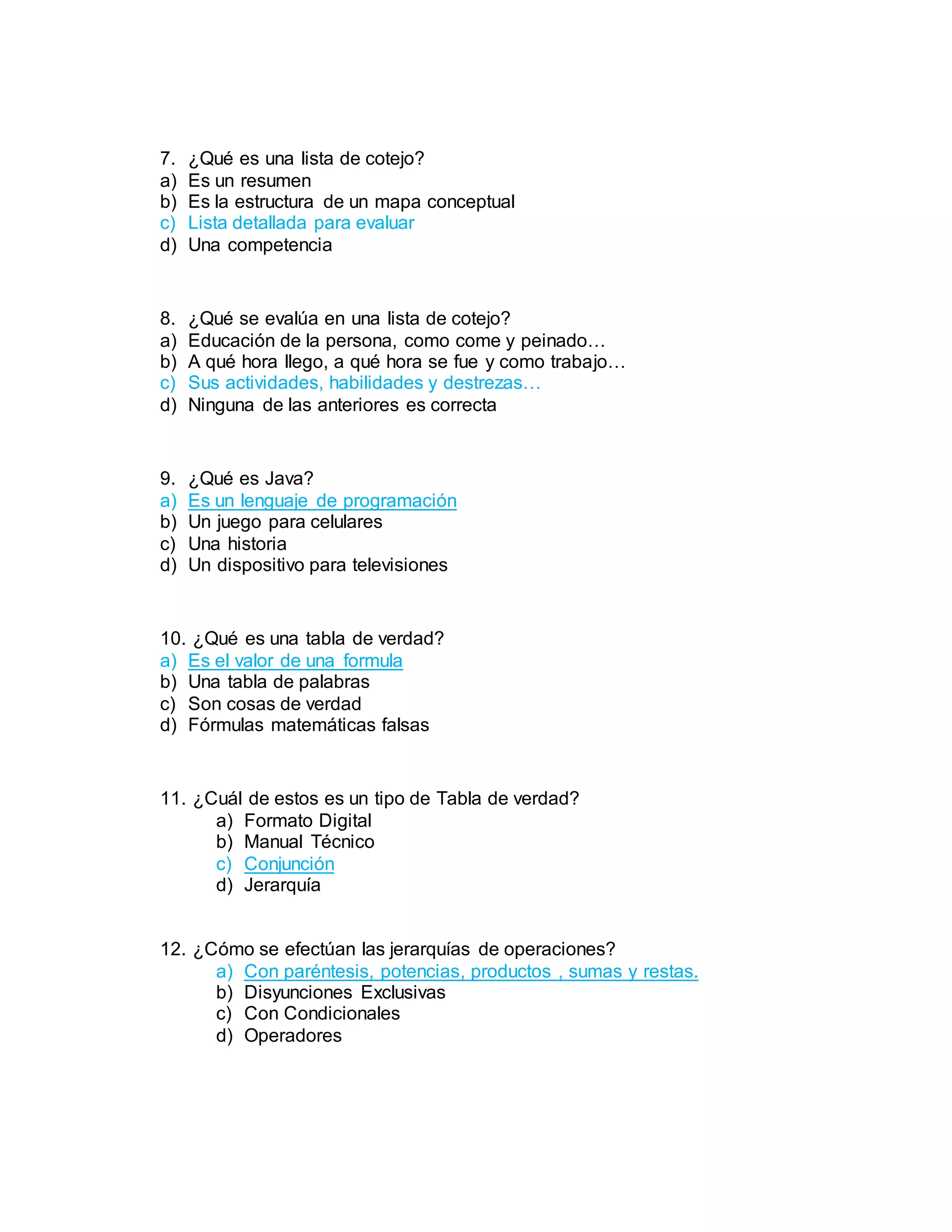 7. ¿Qué es una lista de cotejo?
a) Es un resumen
b) Es la estructura de un mapa conceptual
c) Lista detallada para evaluar
d) Una competencia
8. ¿Qué se evalúa en una lista de cotejo?
a) Educación de la persona, como come y peinado…
b) A qué hora llego, a qué hora se fue y como trabajo…
c) Sus actividades, habilidades y destrezas…
d) Ninguna de las anteriores es correcta
9. ¿Qué es Java?
a) Es un lenguaje de programación
b) Un juego para celulares
c) Una historia
d) Un dispositivo para televisiones
10. ¿Qué es una tabla de verdad?
a) Es el valor de una formula
b) Una tabla de palabras
c) Son cosas de verdad
d) Fórmulas matemáticas falsas
11. ¿Cuál de estos es un tipo de Tabla de verdad?
a) Formato Digital
b) Manual Técnico
c) Conjunción
d) Jerarquía
12. ¿Cómo se efectúan las jerarquías de operaciones?
a) Con paréntesis, potencias, productos , sumas y restas.
b) Disyunciones Exclusivas
c) Con Condicionales
d) Operadores
 