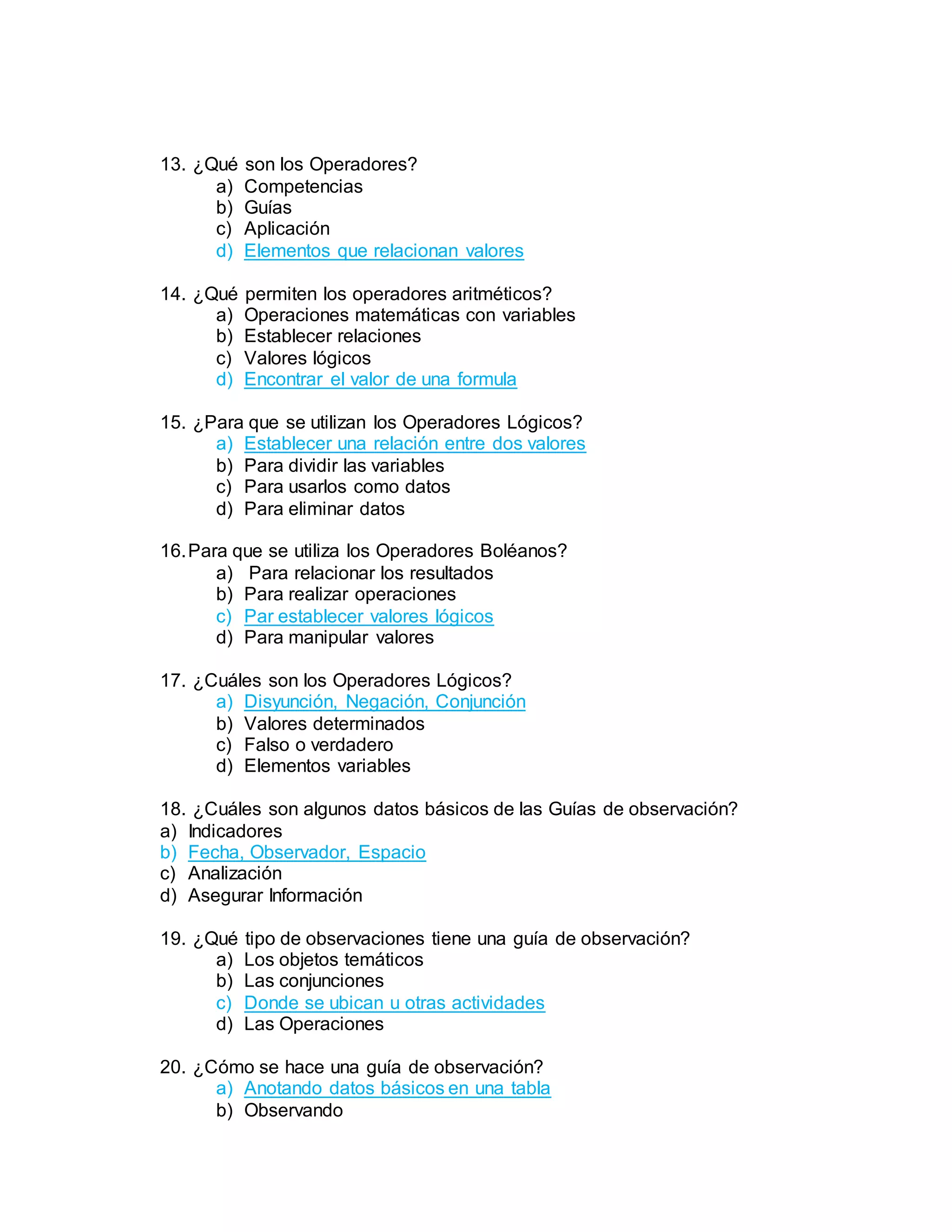 13. ¿Qué son los Operadores?
a) Competencias
b) Guías
c) Aplicación
d) Elementos que relacionan valores
14. ¿Qué permiten los operadores aritméticos?
a) Operaciones matemáticas con variables
b) Establecer relaciones
c) Valores lógicos
d) Encontrar el valor de una formula
15. ¿Para que se utilizan los Operadores Lógicos?
a) Establecer una relación entre dos valores
b) Para dividir las variables
c) Para usarlos como datos
d) Para eliminar datos
16.Para que se utiliza los Operadores Boléanos?
a) Para relacionar los resultados
b) Para realizar operaciones
c) Par establecer valores lógicos
d) Para manipular valores
17. ¿Cuáles son los Operadores Lógicos?
a) Disyunción, Negación, Conjunción
b) Valores determinados
c) Falso o verdadero
d) Elementos variables
18. ¿Cuáles son algunos datos básicos de las Guías de observación?
a) Indicadores
b) Fecha, Observador, Espacio
c) Analización
d) Asegurar Información
19. ¿Qué tipo de observaciones tiene una guía de observación?
a) Los objetos temáticos
b) Las conjunciones
c) Donde se ubican u otras actividades
d) Las Operaciones
20. ¿Cómo se hace una guía de observación?
a) Anotando datos básicos en una tabla
b) Observando
 