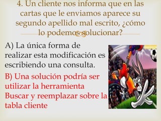 
A) La única forma de
realizar esta modificación es
escribiendo una consulta.
B) Una solución podría ser
utilizar la herramienta
Buscar y reemplazar sobre la
tabla cliente
4. Un cliente nos informa que en las
cartas que le enviamos aparece su
segundo apellido mal escrito, ¿cómo
lo podemos solucionar?
 