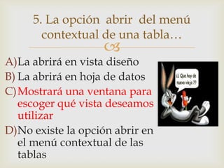 
A)La abrirá en vista diseño
B) La abrirá en hoja de datos
C)Mostrará una ventana para
escoger qué vista deseamos
utilizar
D)No existe la opción abrir en
el menú contextual de las
tablas
5. La opción abrir del menú
contextual de una tabla…
 