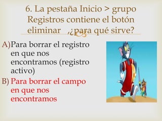 
A)Para borrar el registro
en que nos
encontramos (registro
activo)
B) Para borrar el campo
en que nos
encontramos
6. La pestaña Inicio > grupo
Registros contiene el botón
eliminar ,¿para qué sirve?
 