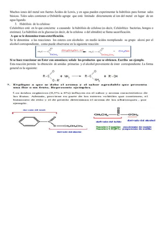 Muchos iones del metal son fuertes Ácidos de Lewis, y en agua pueden experimentar la hidrólisis para formar sales
básicas. Tales sales contienen a Oxhidrilo agrupe que está limitado directamente al ion del metal en lugar de un
agua ligando.
3. Hidrólisis de la celulosa:
Celulolítico está en lo que concierne a causando la hidrólisis de celulosa (es decir, Celulolítico bacterias, hongos o
enzimas). La hidrólisis en la glucosa (es decir, de la celulosa o del almidón) se llama sacarificación.
A que se le denomina trans-esterificación.
Se le denomina a las reacciones los esteres con alcoholes en medio ácidos reemplazado su grupo alcoxi por el
alcohol correspondiente, como puede observarse en la siguiente reacción:
Si se hace reaccionar un Ester con amoniaco; señale los productos que se obtienen. Escriba un ejemplo.
Esta reacción permite la obtención de amidas primarias y el alcohol proveniente de éster correspondiente. La forma
general es la siguiente:
 