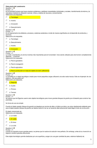 Vista previa del cuestionario
Question 1
Puntos: --/1
Es la actividad humana que busca resolver problemas y satisfacer necesidades individuales y sociales, transformando el entorno y la
naturaleza mediante la utilización racional, crítica y creativa de recursos y conocimientos.
Seleccione una respuesta.
     a. Tecnología

     b. Invento

     c. Innovación

     d. Descubrimiento
Question 2
Puntos: --/1
Es el mejoramiento de artefactos, procesos y sistemas existentes e incide de manera significativa en el desarrollo de productos y
servicios.
Seleccione una respuesta.
     a. Tecnología

     b. Descubrimiento

     c. Invento

     d. Innovación
Question 3
Puntos: --/1
La rueda, considerado uno de los inventos más importantes para la humanidad inicio siendo utilizado para otra funcion completamente
diferente... ¿Cual fue?
Seleccione una respuesta.
     a. Para la ganadería

     b. Para la navegación

     c. Para la agricultura

     d. Para la producción en masa de objetos de barro (alfararería)
Question 4
Puntos: --/1
La carretilla es un objeto tecnológico creado para mover pequeñas cargas utilizando una sola rueda maciza. Este es el ejemplo de una
palanca. ¿De que grado es?
Seleccione una respuesta.
     a. Segunda

     b. Cuarta

     c. Primera

     d. Tercera
Question 5
Puntos: --/1
Se supone que los Egipcios usaron esto objetos tecnológicos para mover grandes bloques de granito por el desierto para construir las
pirámides.

Su forma de uso era simple:

Cuando el objeto pesado (bloque de granito) se desplaza por encima de ellos, el último se retira y se ubica rápidamente adelante para
que el objeto pesado (bloque de granito) se deslice sobre él. Así se va haciendo alternativamente hasta llegar al sitio de contrucción.

El objeto mensionado es:
Seleccione una respuesta.
     a. La rueda

     b. El rodillo

     c. El trineo

     d. La cuña
Question 6
Puntos: --/1
Cuando se requieria mover grandes pesos, se piensa que la rueda es la solución mas perfecta. Sin embargo, antes de su invención se
lograron construir grandes estructuras.

Este objeto tecnológico permite deslizarse por una superficie y cargar con una gran cantidad de peso, estamos hablando de:

                                                                                                                                      1
 