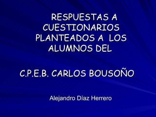 RESPUESTAS A
     CUESTIONARIOS
   PLANTEADOS A LOS
      ALUMNOS DEL

C.P.E.B. CARLOS BOUSOÑO

     Alejandro Díaz Herrero
 